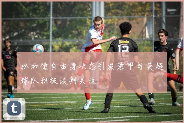 林加德自由身状态引发意甲与英超球队积极谈判关注