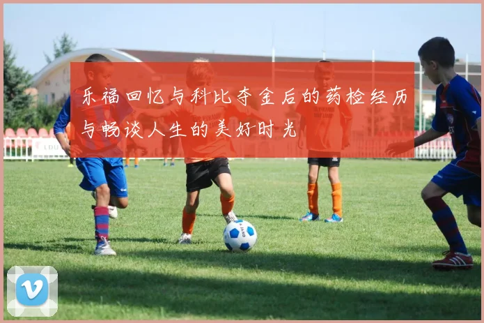乐福回忆与科比夺金后的药检经历与畅谈人生的美好时光