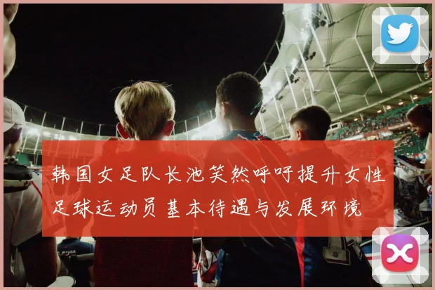 韩国女足队长池笑然呼吁提升女性足球运动员基本待遇与发展环境