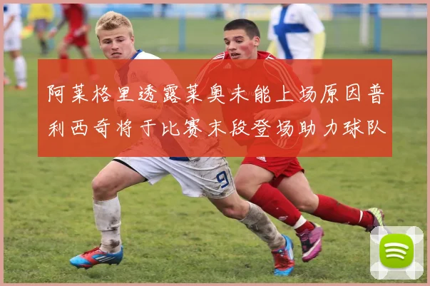 阿莱格里透露莱奥未能上场原因普利西奇将于比赛末段登场助力球队