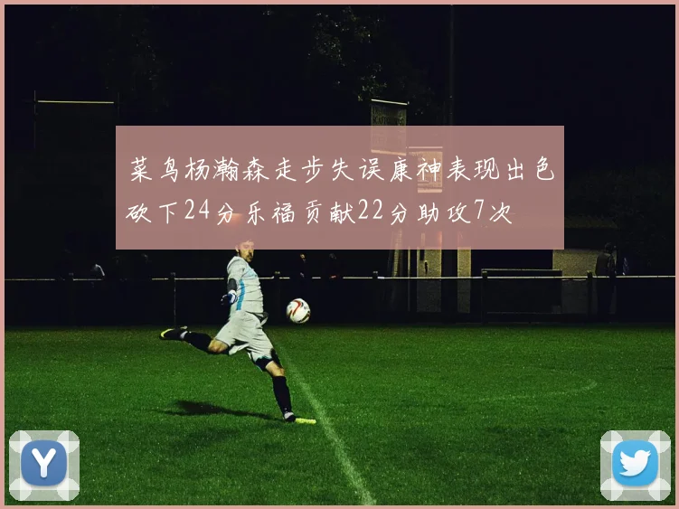 菜鸟杨瀚森走步失误康神表现出色砍下24分乐福贡献22分助攻7次