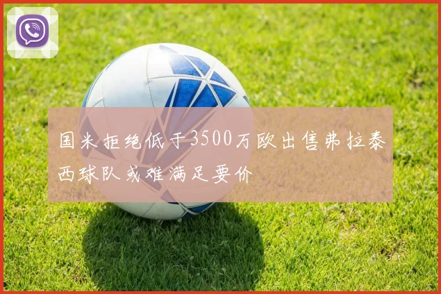 国米拒绝低于3500万欧出售弗拉泰西球队或难满足要价