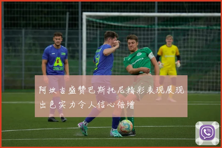 阿坎吉盛赞巴斯托尼精彩表现展现出色实力令人信心倍增