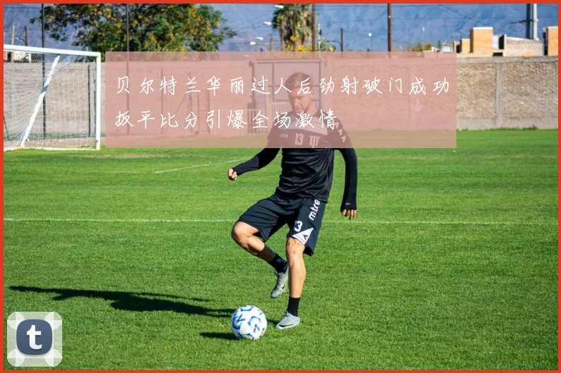 贝尔特兰华丽过人后劲射破门成功扳平比分引爆全场激情