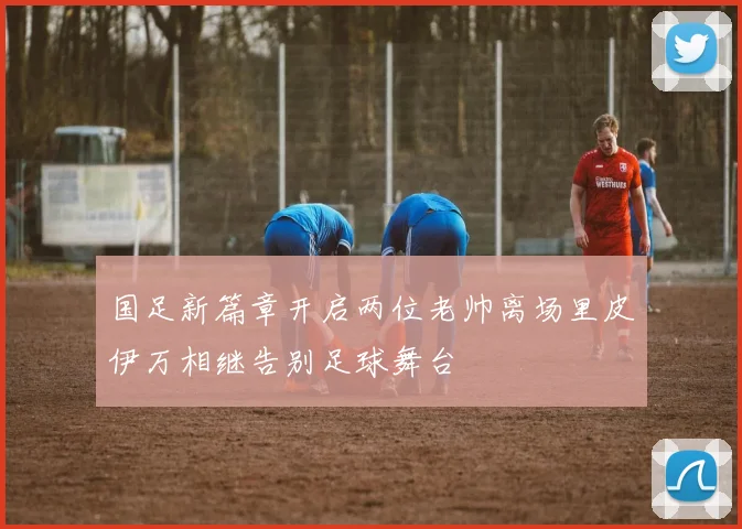 国足新篇章开启两位老帅离场里皮伊万相继告别足球舞台