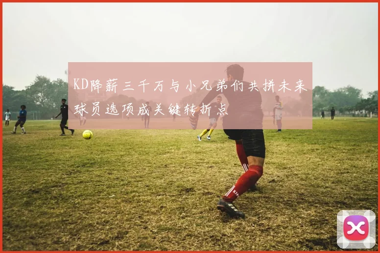 KD降薪三千万与小兄弟们共拼未来球员选项成关键转折点