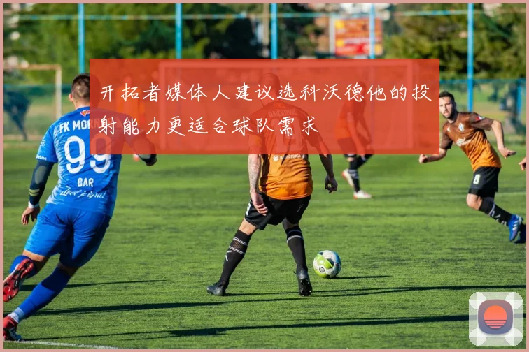 开拓者媒体人建议选科沃德他的投射能力更适合球队需求