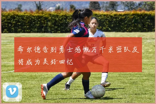 希尔德告别勇士感慨万千亲密队友将成为美好回忆