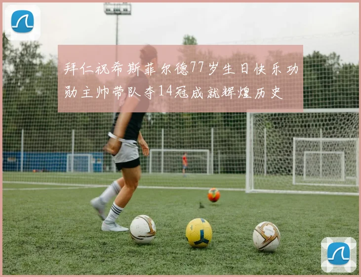 拜仁祝希斯菲尔德77岁生日快乐功勋主帅带队夺14冠成就辉煌历史