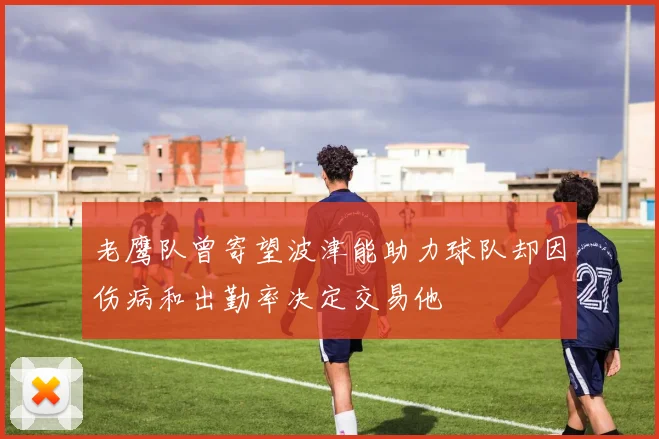 老鹰队曾寄望波津能助力球队却因伤病和出勤率决定交易他