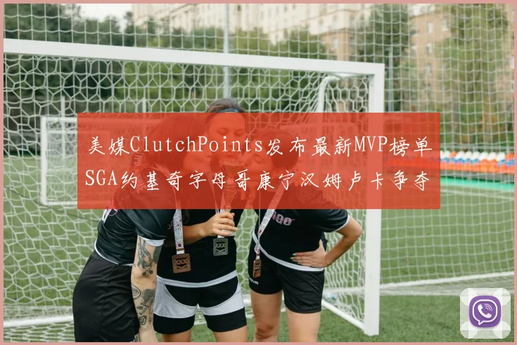 美媒ClutchPoints发布最新MVP榜单SGA约基奇字母哥康宁汉姆卢卡争夺激烈