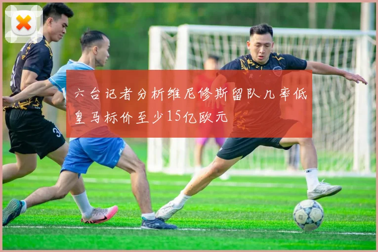 六台记者分析维尼修斯留队几率低皇马标价至少15亿欧元