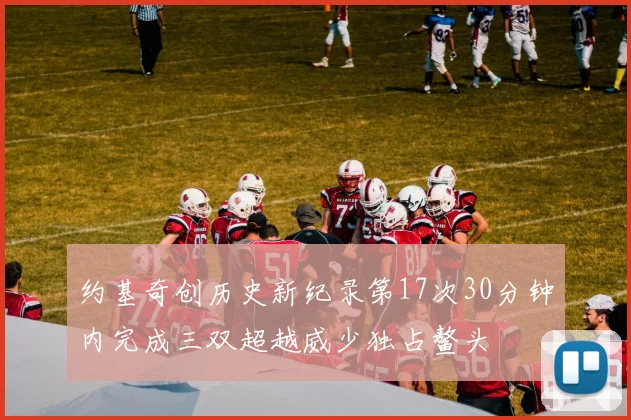 约基奇创历史新纪录第17次30分钟内完成三双超越威少独占鳌头