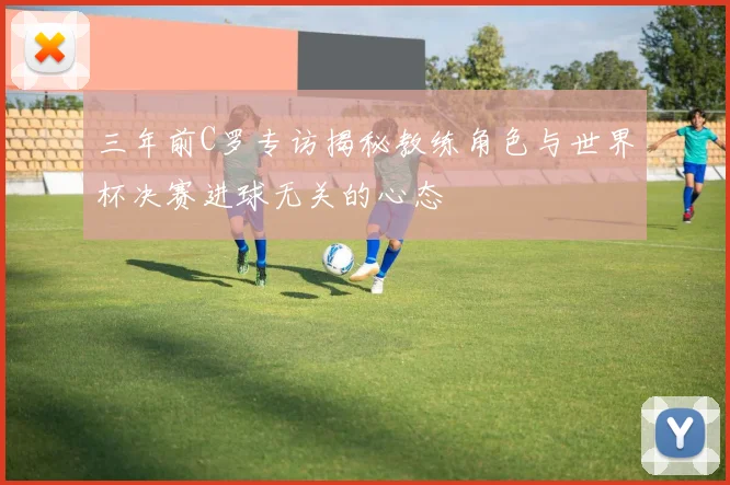 三年前C罗专访揭秘教练角色与世界杯决赛进球无关的心态