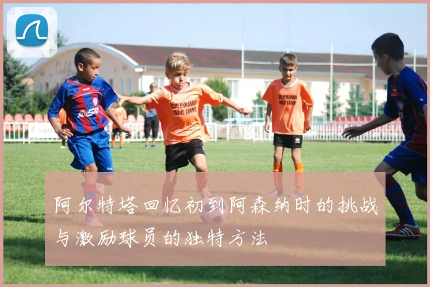 阿尔特塔回忆初到阿森纳时的挑战与激励球员的独特方法