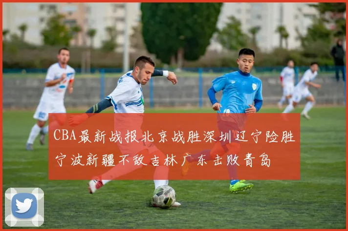 CBA最新战报北京战胜深圳辽宁险胜宁波新疆不敌吉林广东击败青岛