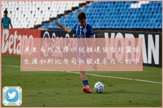 库里或许选择以优雅退场告别篮球生涯如科比与司机般追求内心的宁静