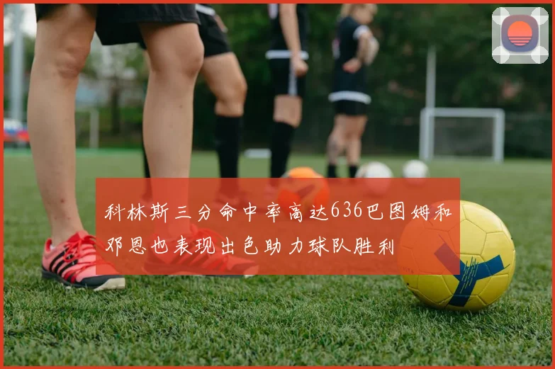 科林斯三分命中率高达636巴图姆和邓恩也表现出色助力球队胜利