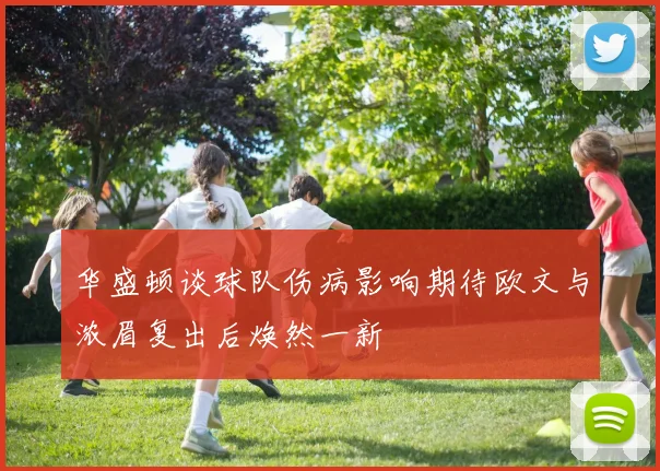 华盛顿谈球队伤病影响期待欧文与浓眉复出后焕然一新