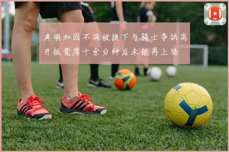 库明加因不满被换下与骑士争执离开板凳席十余分钟后未能再上场