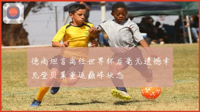 德尚坦言离任世界杯后毫无遗憾幸见登贝莱重返巅峰状态