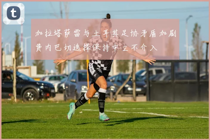 加拉塔萨雷与土耳其足协矛盾加剧费内巴切选择保持中立不介入