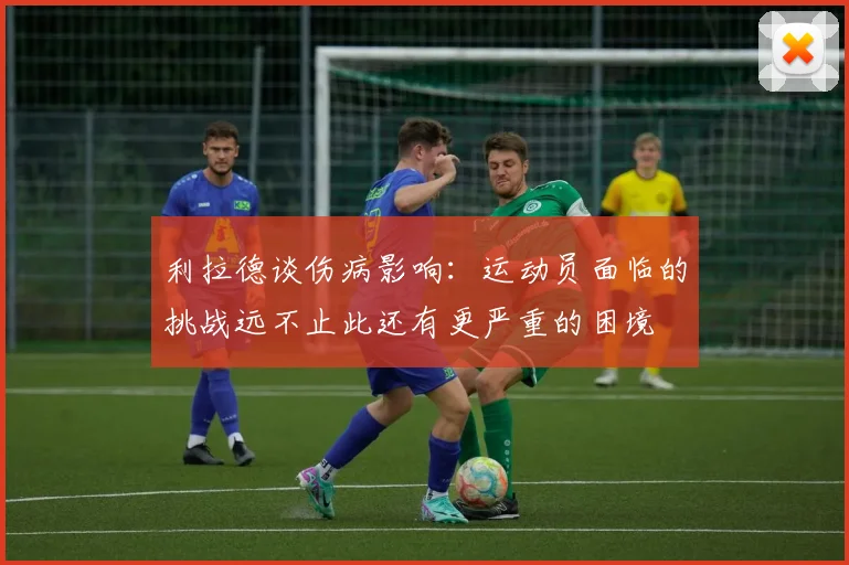 利拉德谈伤病影响：运动员面临的挑战远不止此还有更严重的困境
