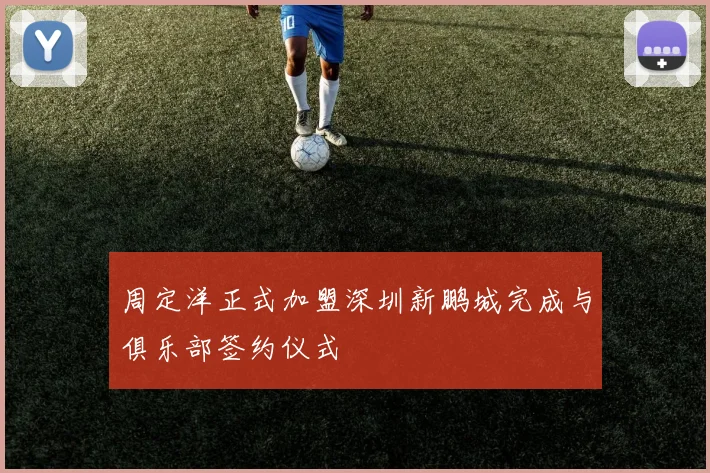 周定洋正式加盟深圳新鹏城完成与俱乐部签约仪式