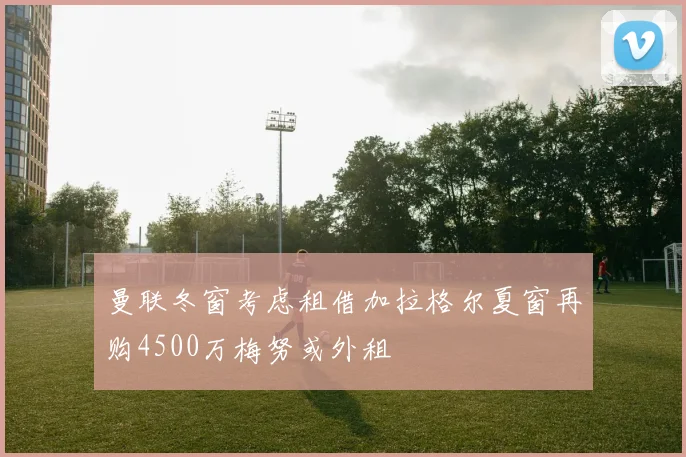曼联冬窗考虑租借加拉格尔夏窗再购4500万梅努或外租