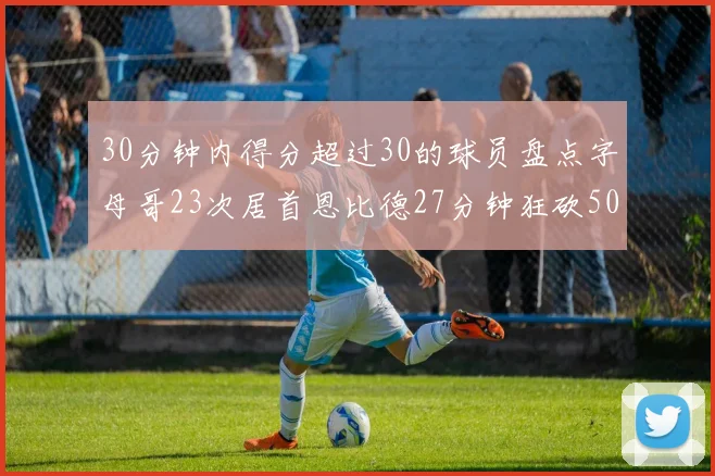 30分钟内得分超过30的球员盘点字母哥23次居首恩比德27分钟狂砍50分