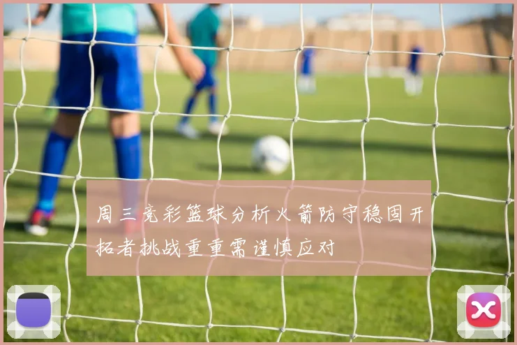 周三竞彩篮球分析火箭防守稳固开拓者挑战重重需谨慎应对