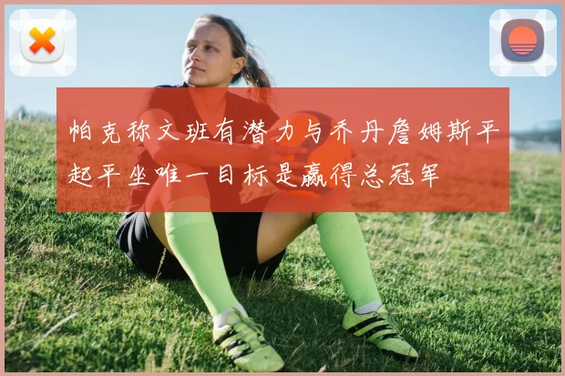 帕克称文班有潜力与乔丹詹姆斯平起平坐唯一目标是赢得总冠军