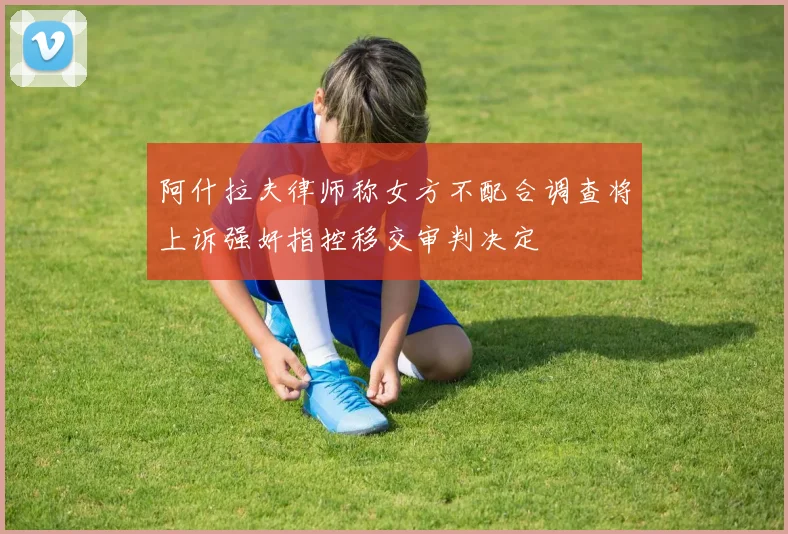 阿什拉夫律师称女方不配合调查将上诉强奸指控移交审判决定