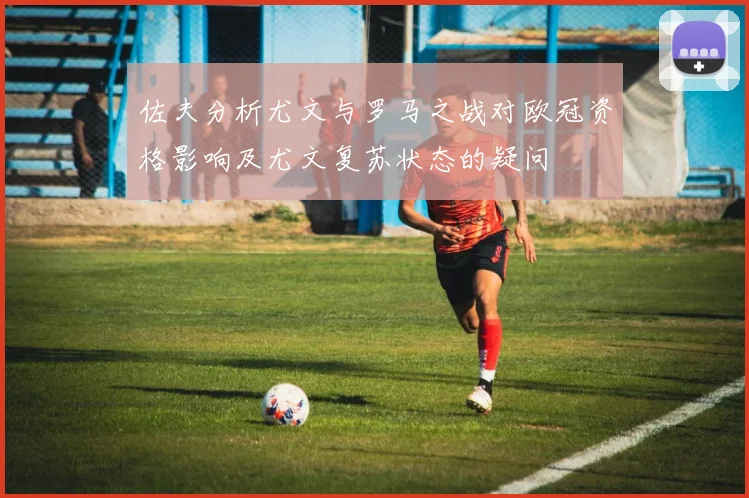 佐夫分析尤文与罗马之战对欧冠资格影响及尤文复苏状态的疑问