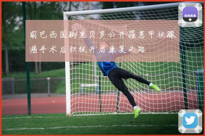 前巴西国脚里贝罗公开罹患甲状腺癌手术后积极开启康复之路