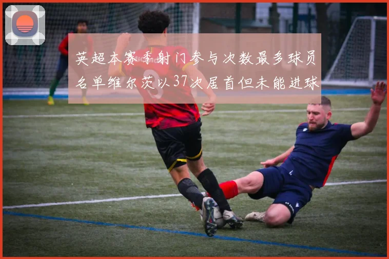 英超本赛季射门参与次数最多球员名单维尔茨以37次居首但未能进球助攻