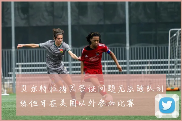 贝尔特拉梅因签证问题无法随队训练但可在美国以外参加比赛