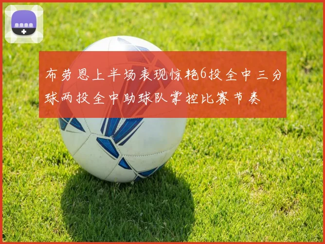 布劳恩上半场表现惊艳6投全中三分球两投全中助球队掌控比赛节奏