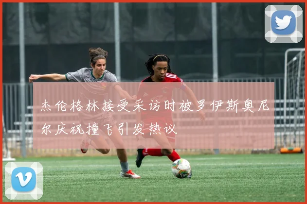 杰伦格林接受采访时被罗伊斯奥尼尔庆祝撞飞引发热议
