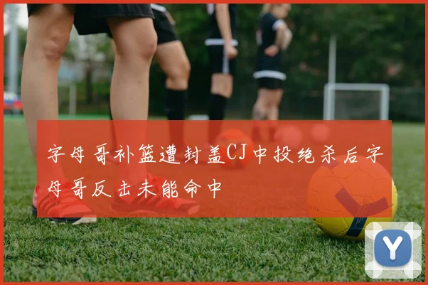 字母哥补篮遭封盖CJ中投绝杀后字母哥反击未能命中