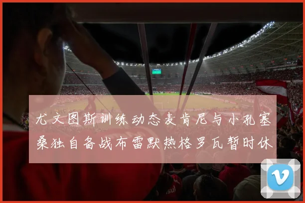 尤文图斯训练动态麦肯尼与小孔塞桑独自备战布雷默热格罗瓦暂时休息
