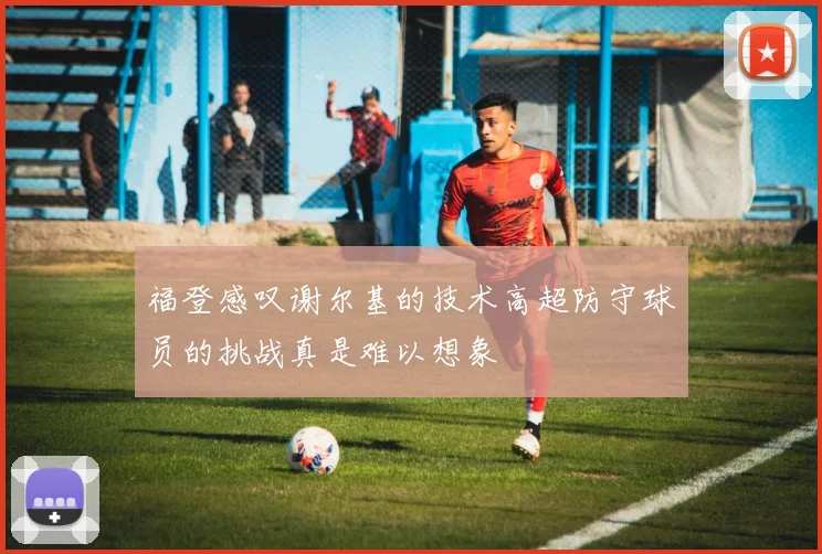 福登感叹谢尔基的技术高超防守球员的挑战真是难以想象