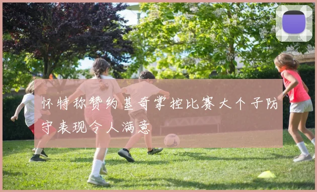 怀特称赞约基奇掌控比赛大个子防守表现令人满意